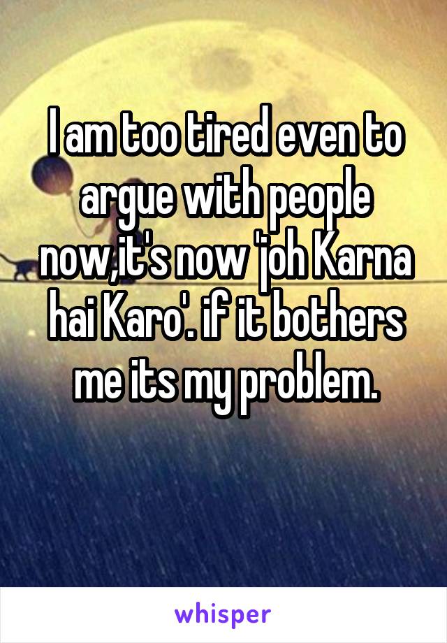 I am too tired even to argue with people now,it's now 'joh Karna hai Karo'. if it bothers me its my problem.

