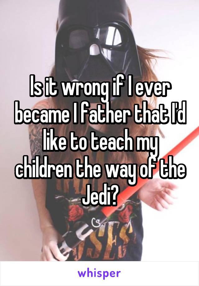 Is it wrong if I ever became I father that I'd like to teach my children the way of the Jedi?