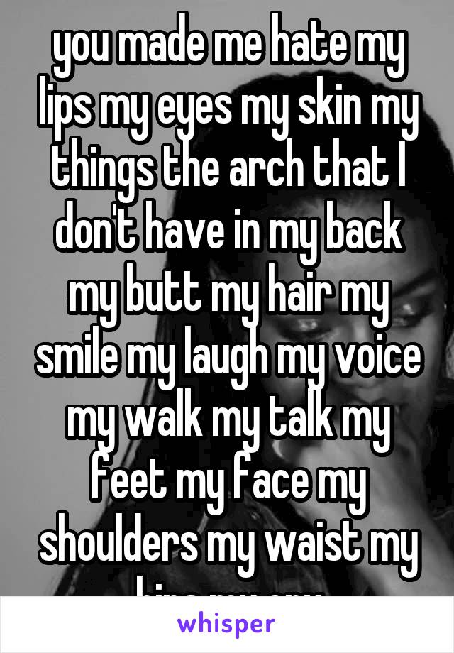 you made me hate my lips my eyes my skin my things the arch that I don't have in my back my butt my hair my smile my laugh my voice my walk my talk my feet my face my shoulders my waist my hips my cry