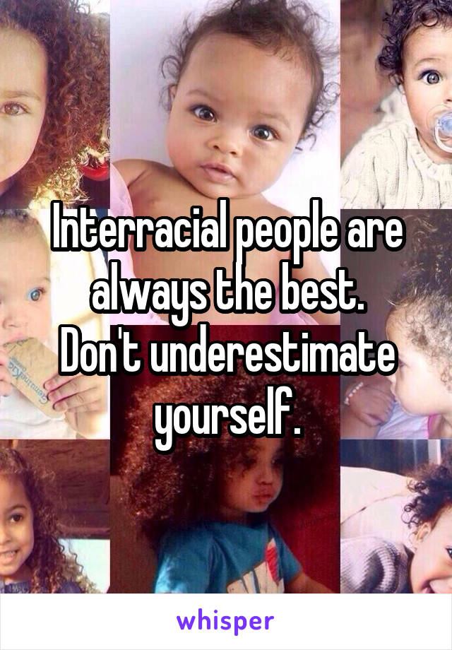 Interracial people are always the best.
Don't underestimate yourself.