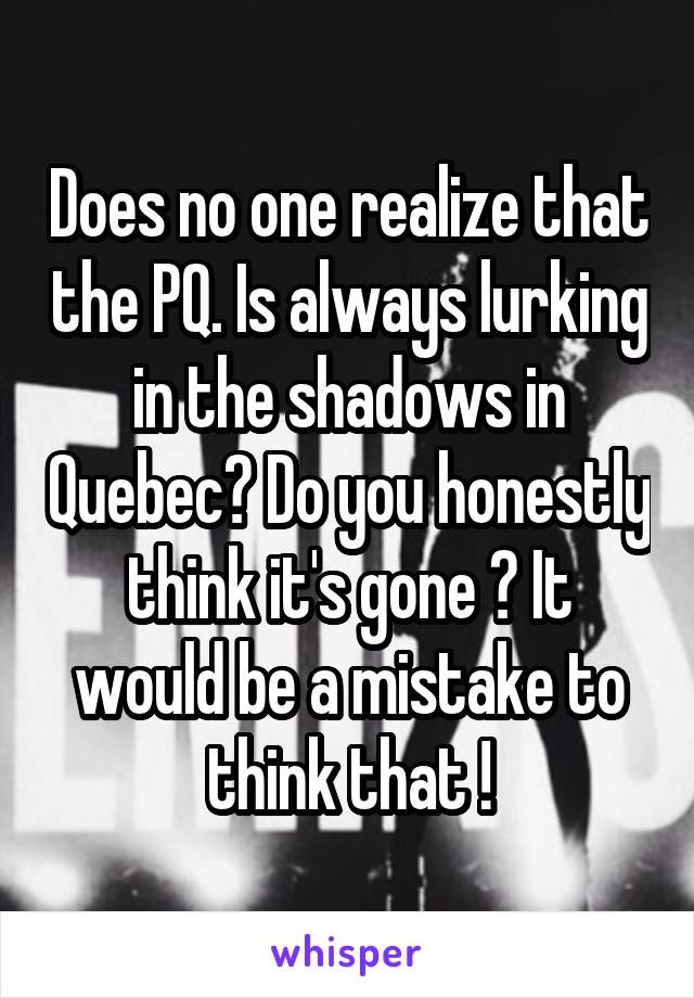 Does no one realize that the PQ. Is always lurking in the shadows in Quebec? Do you honestly think it's gone ? It would be a mistake to think that !