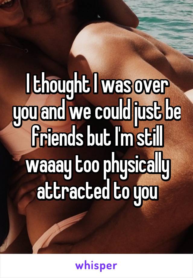 I thought I was over you and we could just be friends but I'm still waaay too physically attracted to you