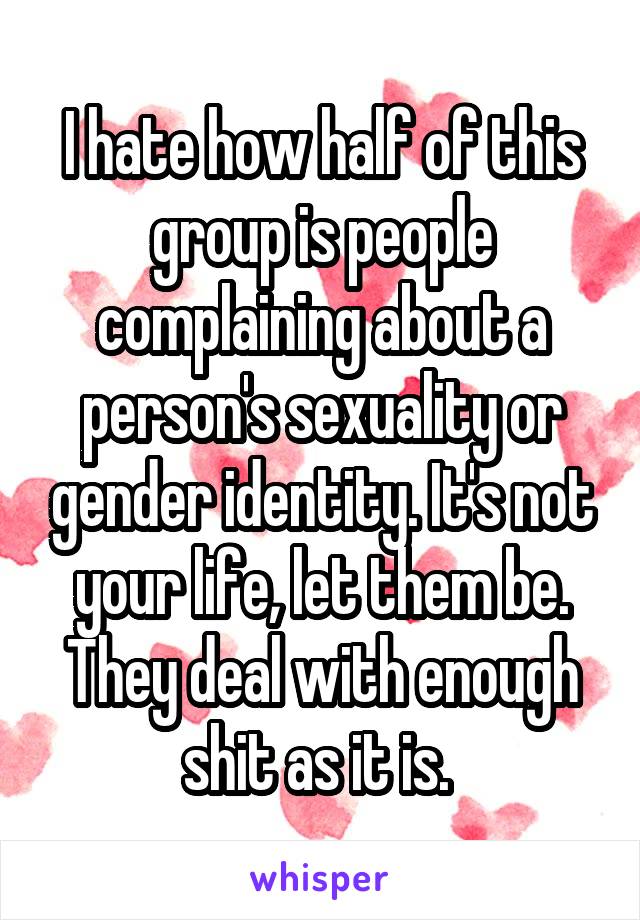 I hate how half of this group is people complaining about a person's sexuality or gender identity. It's not your life, let them be. They deal with enough shit as it is. 