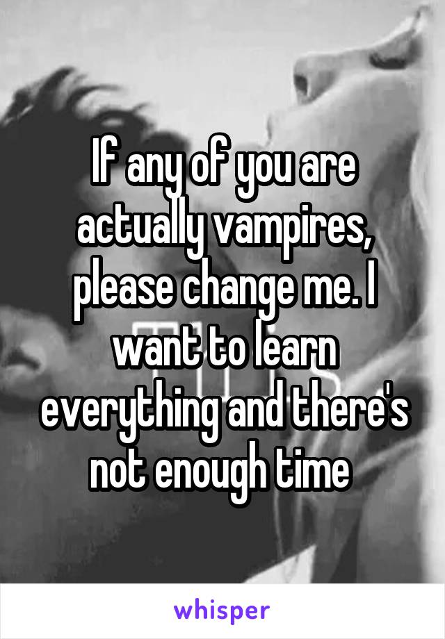 If any of you are actually vampires, please change me. I want to learn everything and there's not enough time 