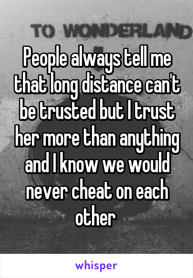 People always tell me that long distance can't be trusted but I trust her more than anything and I know we would never cheat on each other 