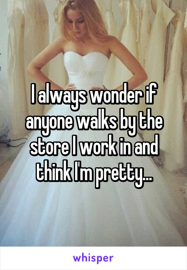 I always wonder if anyone walks by the store I work in and think I'm pretty...