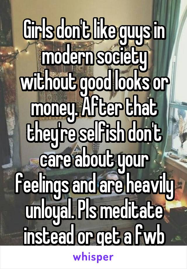 Girls don't like guys in modern society without good looks or money. After that they're selfish don't care about your feelings and are heavily unloyal. Pls meditate instead or get a fwb