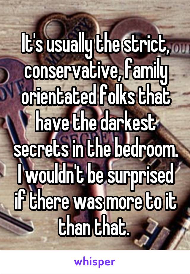 It's usually the strict, conservative, family orientated folks that have the darkest secrets in the bedroom. I wouldn't be surprised if there was more to it than that. 