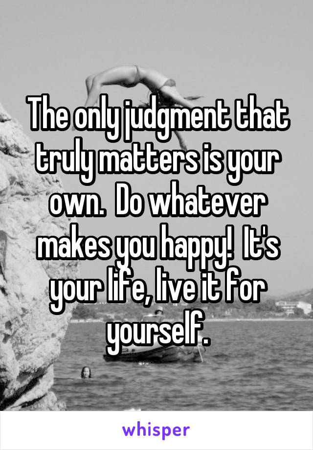 The only judgment that truly matters is your own.  Do whatever makes you happy!  It's your life, live it for yourself.