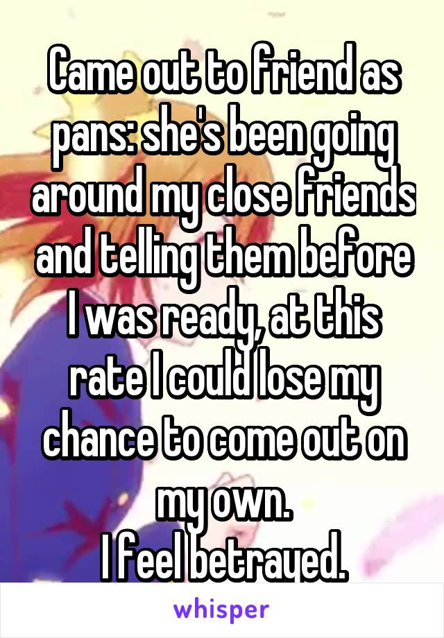 Came out to friend as pans: she's been going around my close friends and telling them before I was ready, at this rate I could lose my chance to come out on my own.
I feel betrayed.