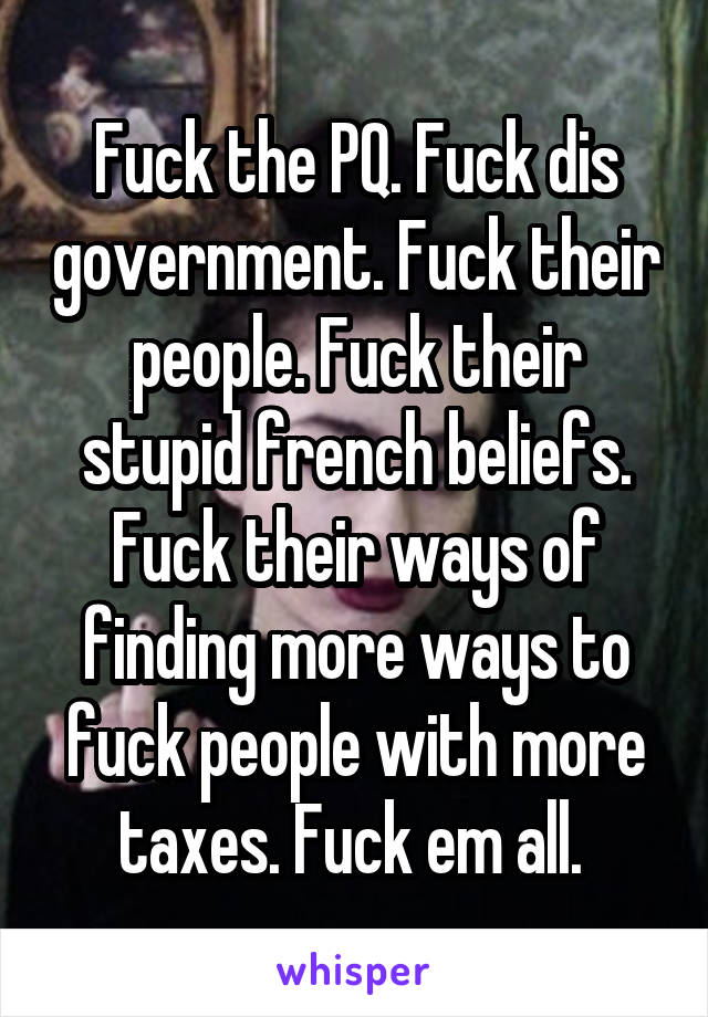 Fuck the PQ. Fuck dis government. Fuck their people. Fuck their stupid french beliefs. Fuck their ways of finding more ways to fuck people with more taxes. Fuck em all. 