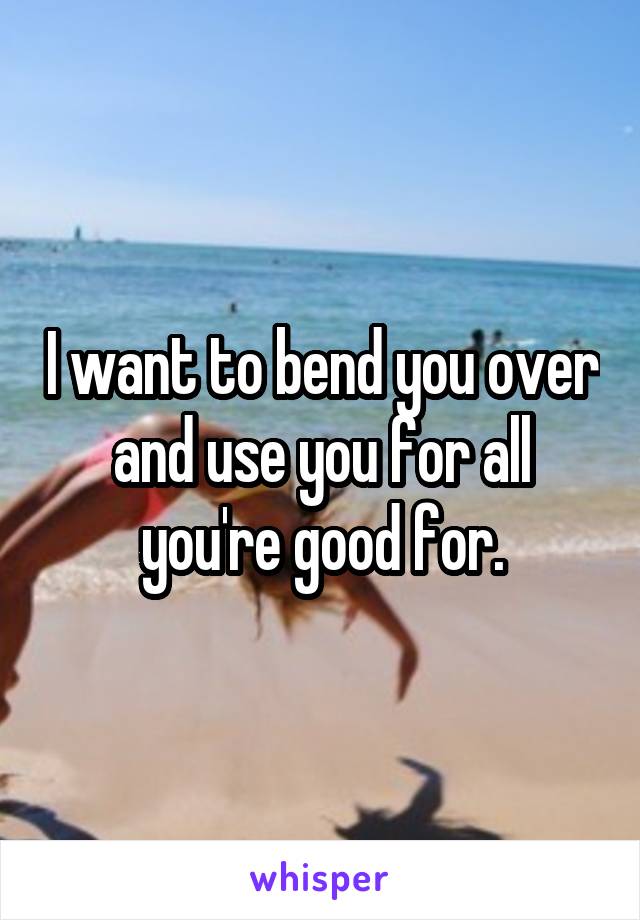 I want to bend you over and use you for all you're good for.