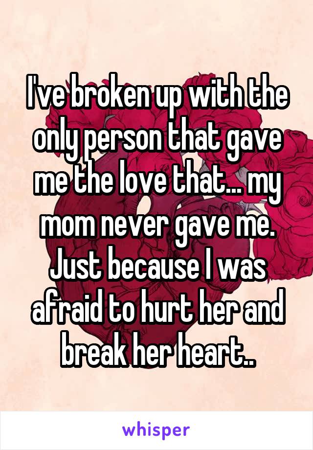 I've broken up with the only person that gave me the love that... my mom never gave me. Just because I was afraid to hurt her and break her heart..