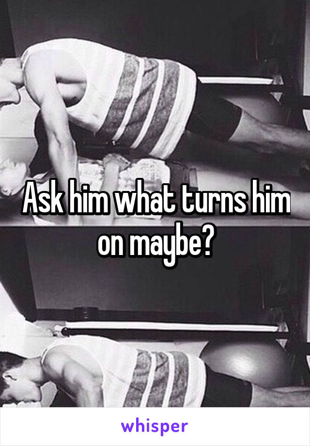 Ask him what turns him on maybe?