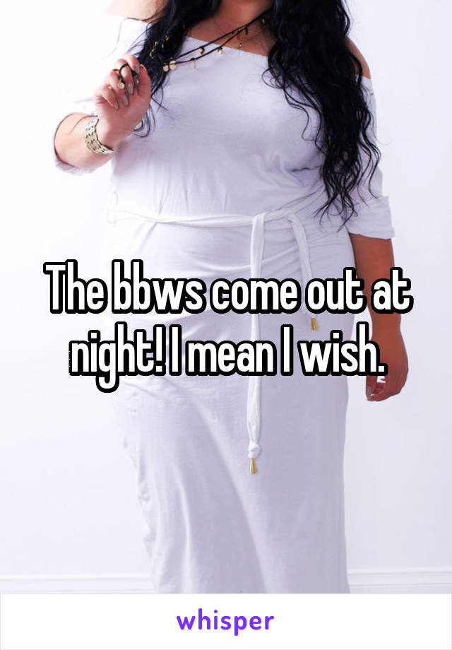 The bbws come out at night! I mean I wish.