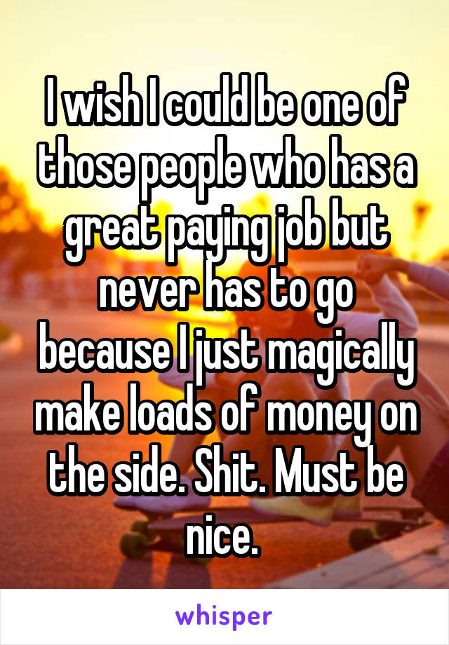 I wish I could be one of those people who has a great paying job but never has to go because I just magically make loads of money on the side. Shit. Must be nice. 