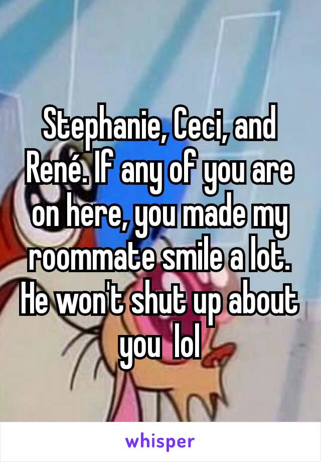 Stephanie, Ceci, and René. If any of you are on here, you made my roommate smile a lot. He won't shut up about you  lol