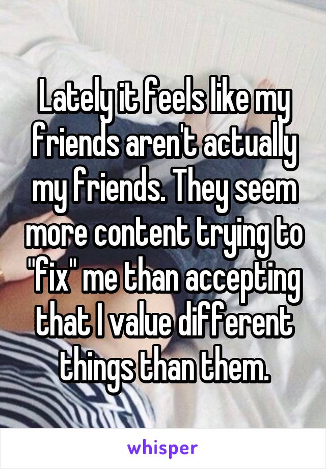 Lately it feels like my friends aren't actually my friends. They seem more content trying to "fix" me than accepting that I value different things than them.