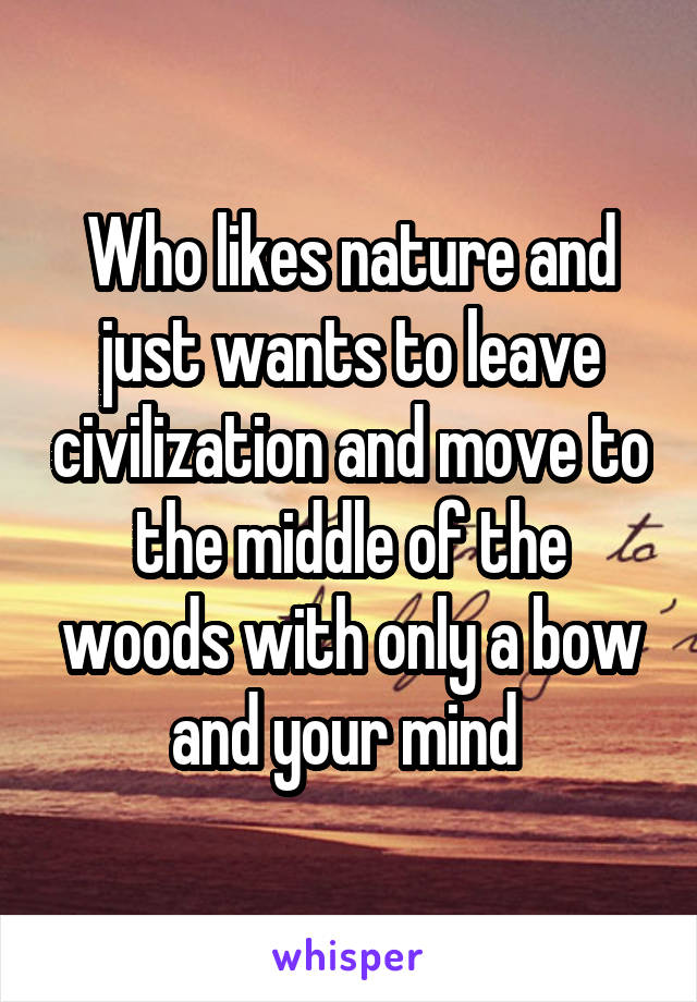 Who likes nature and just wants to leave civilization and move to the middle of the woods with only a bow and your mind 