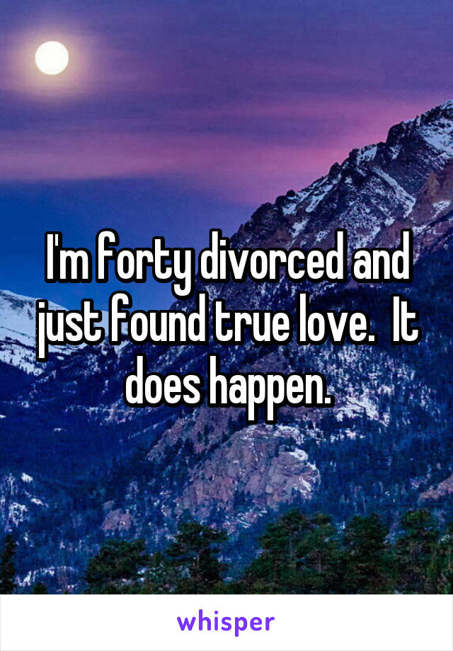 I'm forty divorced and just found true love.  It does happen.