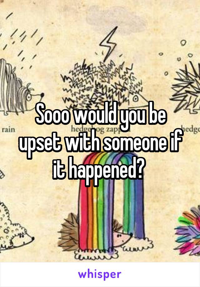 Sooo would you be upset with someone if it happened? 