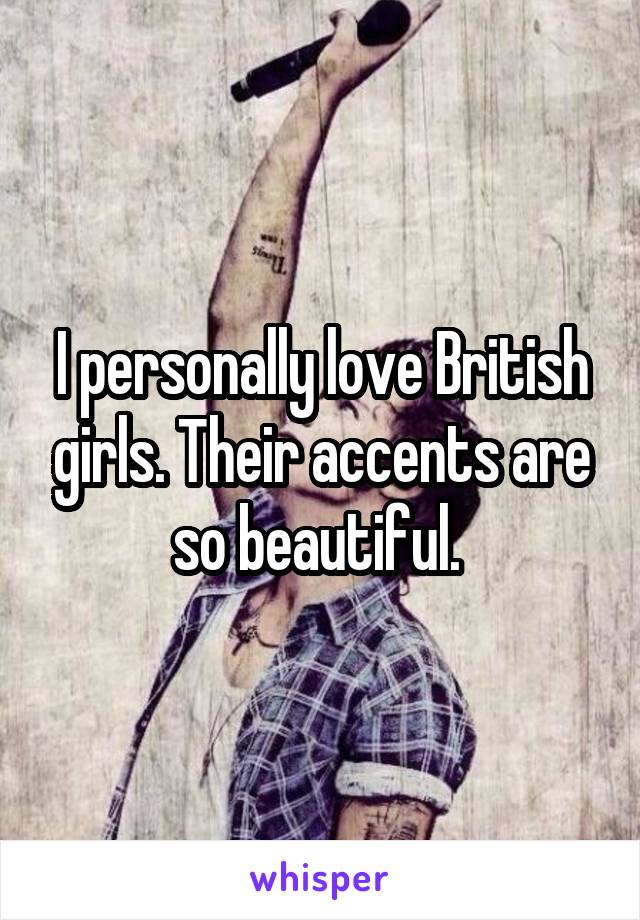 I personally love British girls. Their accents are so beautiful. 