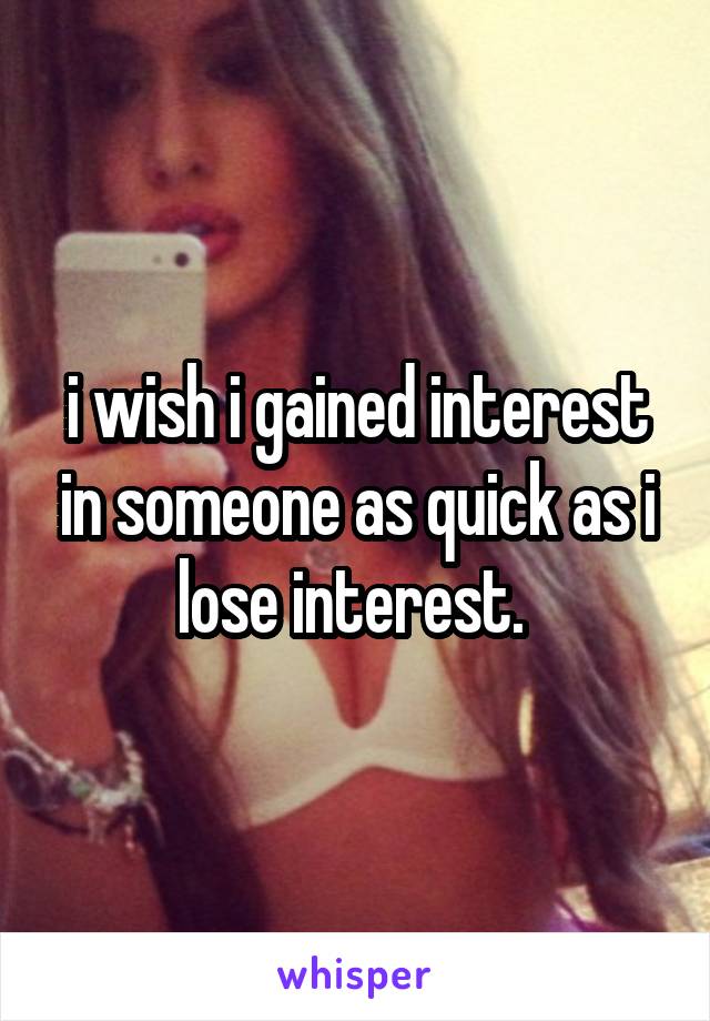 i wish i gained interest in someone as quick as i lose interest. 