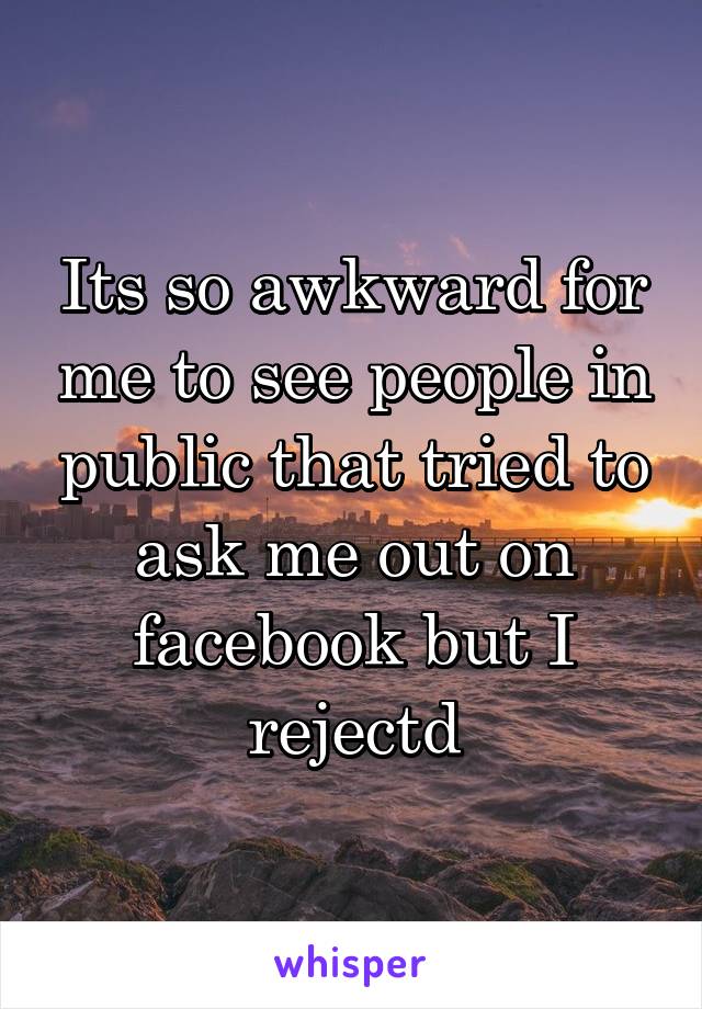 Its so awkward for me to see people in public that tried to ask me out on facebook but I rejectd