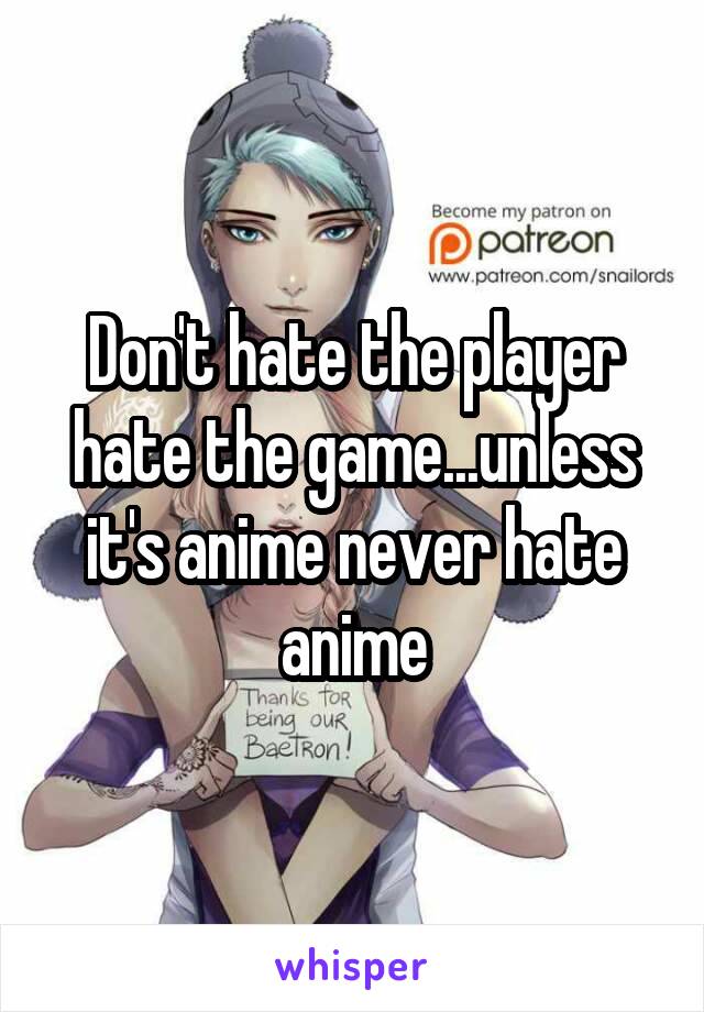 Don't hate the player hate the game...unless it's anime never hate anime