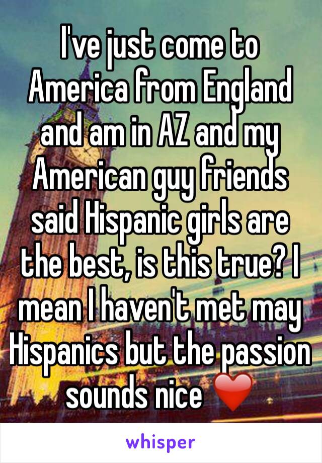 I've just come to America from England and am in AZ and my American guy friends said Hispanic girls are the best, is this true? I mean I haven't met may Hispanics but the passion sounds nice ❤️