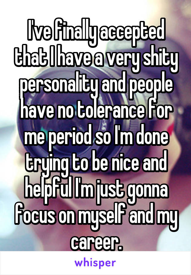 I've finally accepted that I have a very shity personality and people have no tolerance for me period so I'm done trying to be nice and helpful I'm just gonna focus on myself and my career.