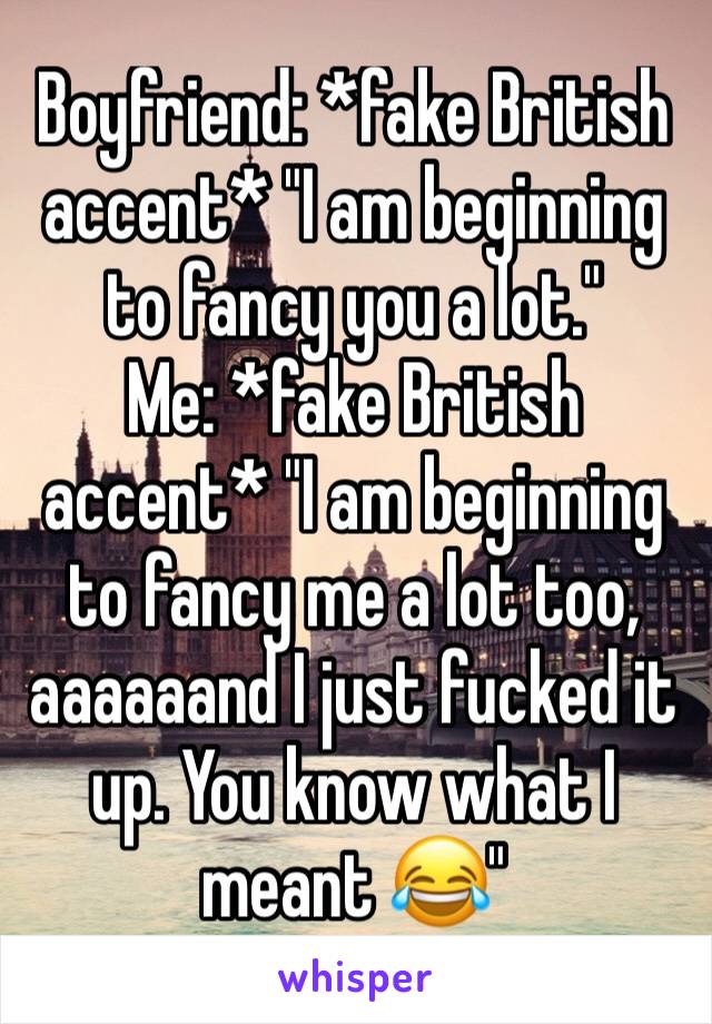 Boyfriend: *fake British accent* "I am beginning to fancy you a lot."
Me: *fake British accent* "I am beginning to fancy me a lot too, aaaaaand I just fucked it up. You know what I meant 😂"