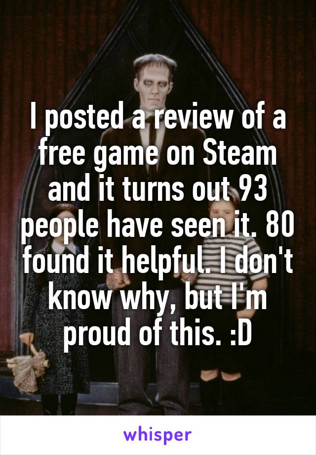 I posted a review of a free game on Steam and it turns out 93 people have seen it. 80 found it helpful. I don't know why, but I'm proud of this. :D