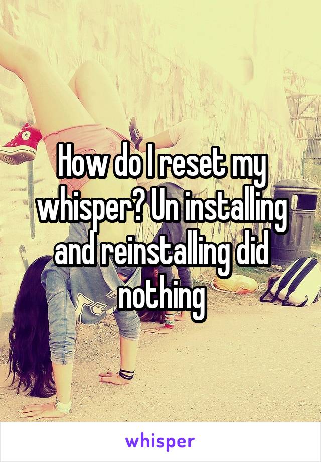 How do I reset my whisper? Un installing and reinstalling did nothing