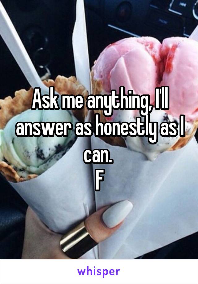 Ask me anything, I'll answer as honestly as I can. 
F