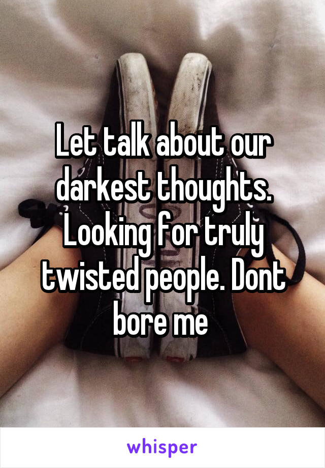 Let talk about our darkest thoughts. Looking for truly twisted people. Dont bore me 