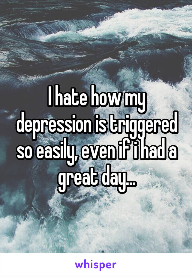 I hate how my depression is triggered so easily, even if i had a great day...