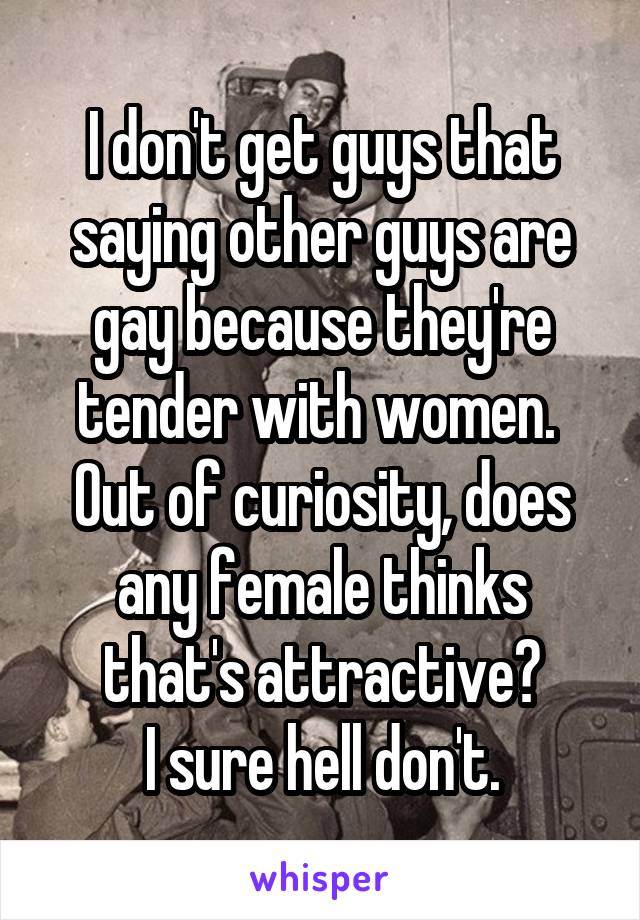 I don't get guys that saying other guys are gay because they're tender with women. 
Out of curiosity, does any female thinks that's attractive?
I sure hell don't.