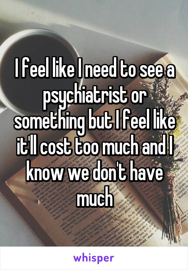 I feel like I need to see a psychiatrist or something but I feel like it'll cost too much and I know we don't have much