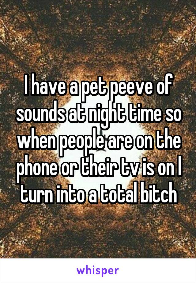 I have a pet peeve of sounds at night time so when people are on the phone or their tv is on I turn into a total bitch