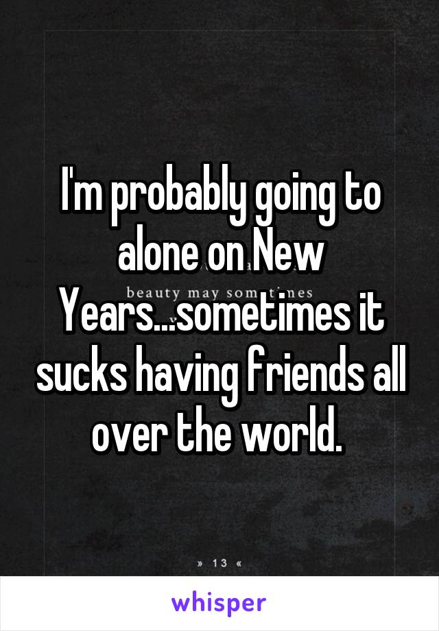 I'm probably going to alone on New Years...sometimes it sucks having friends all over the world. 