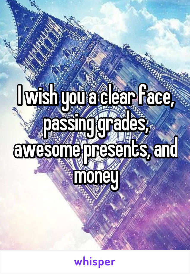 I wish you a clear face, passing grades, awesome presents, and money