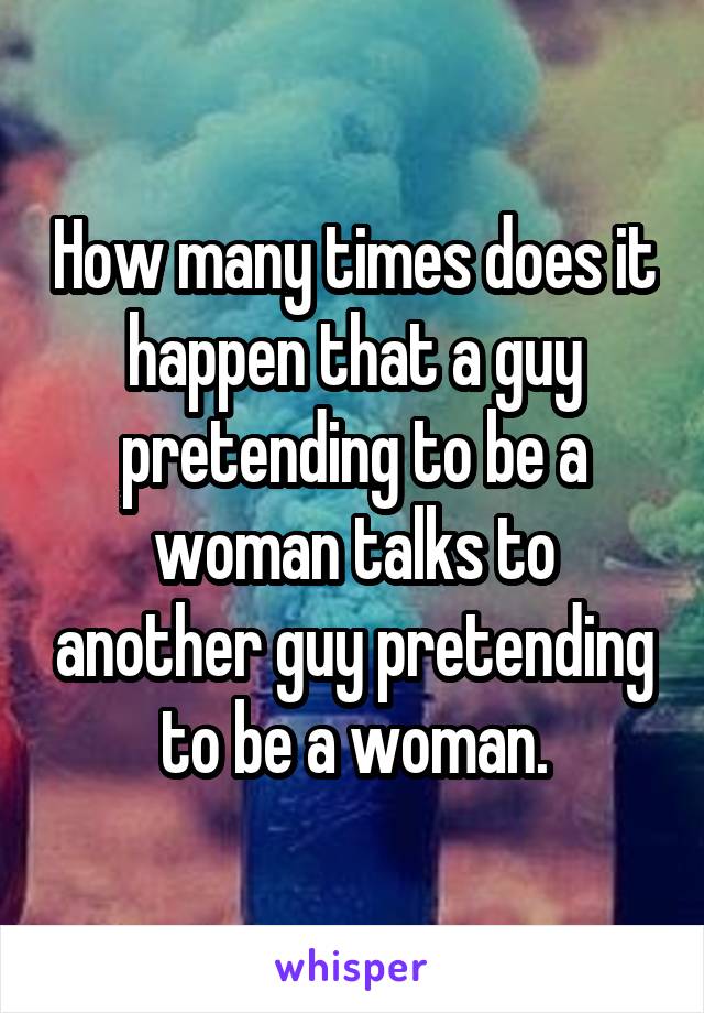 How many times does it happen that a guy pretending to be a woman talks to another guy pretending to be a woman.