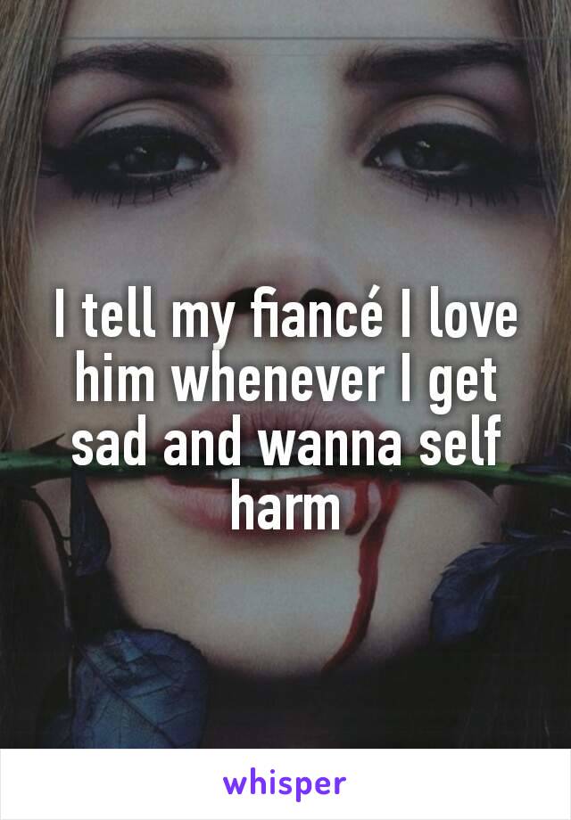 I tell my fiancé I love him whenever I get sad and wanna self harm