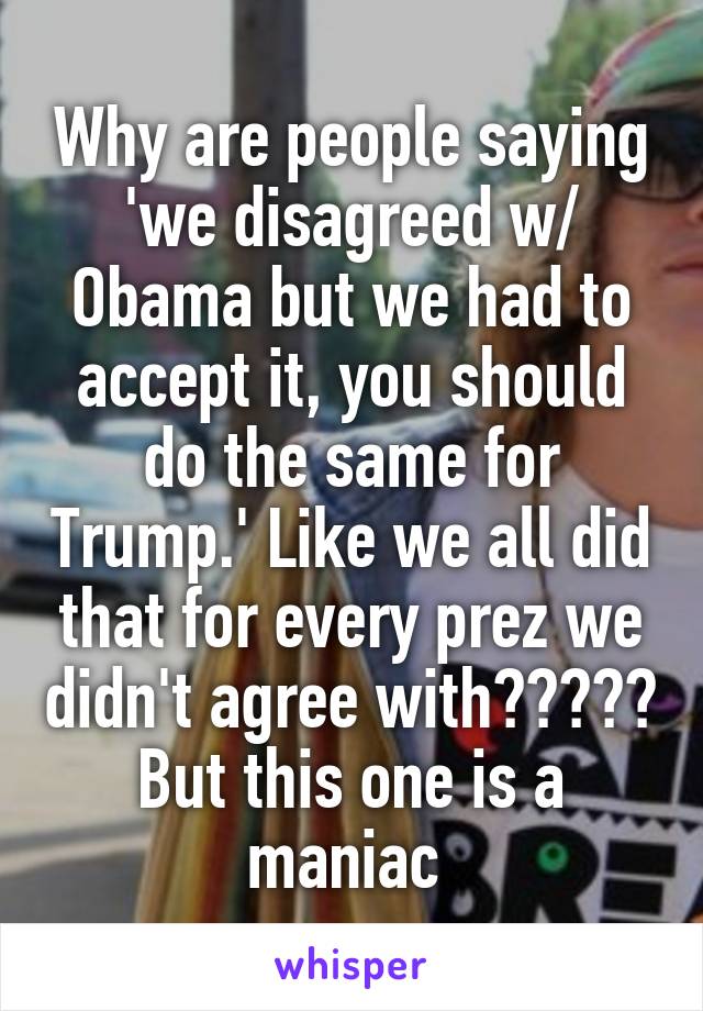 Why are people saying 'we disagreed w/ Obama but we had to accept it, you should do the same for Trump.' Like we all did that for every prez we didn't agree with????? But this one is a maniac 