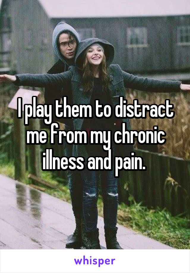 I play them to distract me from my chronic illness and pain. 