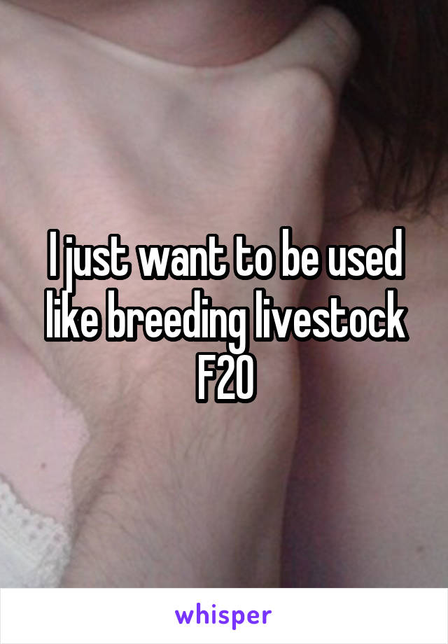 I just want to be used like breeding livestock
F20