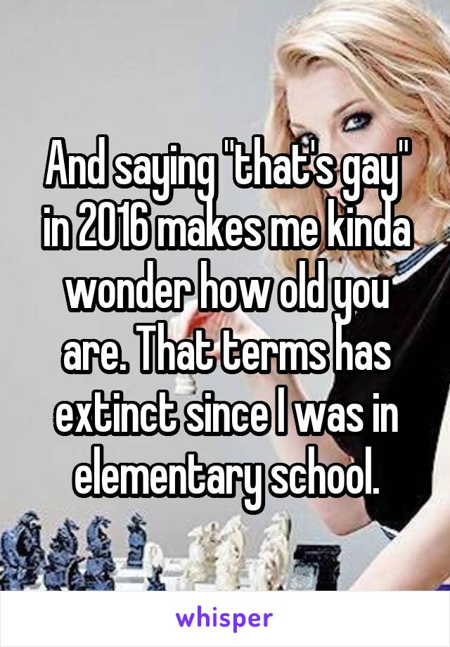 And saying "that's gay" in 2016 makes me kinda wonder how old you are. That terms has extinct since I was in elementary school.