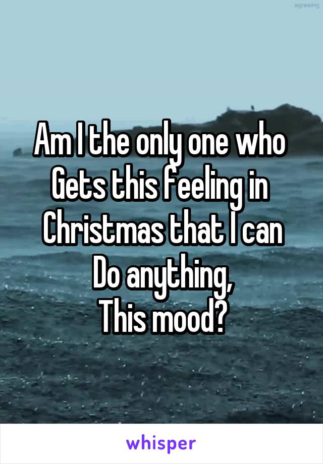 Am I the only one who 
Gets this feeling in 
Christmas that I can
Do anything,
This mood?