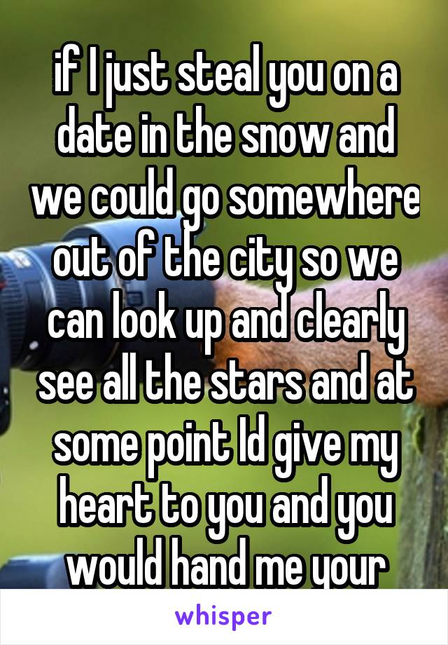 if I just steal you on a date in the snow and we could go somewhere out of the city so we can look up and clearly see all the stars and at some point Id give my heart to you and you would hand me your